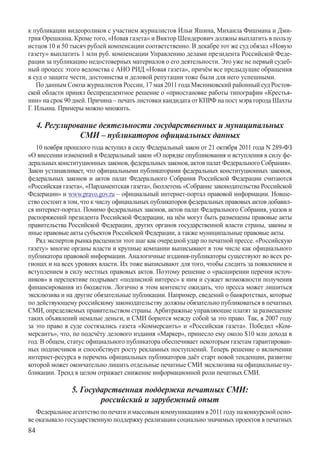 к публикации видеороликов с участием журналистов Ильи Яшина, Михаила Фишмана и Дми-
трия Орешкина. Кроме того, «Новая газета» и Виктор Шендерович должны выплатить в пользу
истцов 10 и 50 тысяч рублей компенсации соответственно. В декабре тот же суд обязал «Новую
газету» выплатить 1 млн руб. компенсации Управлению делами президента Российской Феде-
рации за публикацию недостоверных материалов о его деятельности. Это уже не первый судеб-
ный процесс этого ведомства с АНО РИД «Новая газета», причём все предыдущие обращения
в суд о защите чести, достоинства и деловой репутации тоже были для него успешными.
   По данным Союза журналистов России, 17 мая 2011 года Мясниковский районный суд Ростов-
ской области принял беспрецедентное решение о «приостановке работы типографии «Крестья-
нин» на срок 90 дней. Причина – печать листовки кандидата от КПРФ на пост мэра города Шахты
Г. Ильина. Примеры можно множить.

     4. Регулирование деятельности государственных и муниципальных
                 СМИ – публикаторов официальных данных
   10 ноября прошлого года вступил в силу Федеральный закон от 21 октября 2011 года N 289-ФЗ
«О внесении изменений в Федеральный закон «О порядке опубликования и вступления в силу фе-
деральных конституционных законов, федеральных законов, актов палат Федерального Собрания».
Закон устанавливает, что официальными публикаторами федеральных конституционных законов,
федеральных законов и актов палат Федерального Собрания Российской Федерации считаются
«Российская газета», «Парламентская газета», бюллетень «Собрание законодательства Российской
Федерации» и www.pravo.gov.ru – официальный интернет-портал правовой информации. Новше-
ство состоит в том, что к числу официальных публикаторов федеральных правовых актов добавил-
ся интернет-портал. Помимо федеральных законов, актов палат Федерального Собрания, указов и
распоряжений президента Российской Федерации, на нём могут быть размещены правовые акты
правительства Российской Федерации, других органов государственной власти страны, законы и
иные правовые акты субъектов Российской Федерации, а также муниципальные правовые акты.
   Ряд экспертов рынка расценили этот шаг как очередной удар по печатной прессе. «Российскую
газету» многие органы власти и крупные компании выписывают в том числе как официального
публикатора правовой информации. Аналогичные издания-публикаторы существуют во всех ре-
гионах и на всех уровнях власти. Их тоже выписывают для того, чтобы следить за появлением и
вступлением в силу местных правовых актов. Поэтому решение о «расширении перечня источ-
ников» в перспективе подрывает «подписной интерес» к ним и сужает возможности получения
финансирования из бюджетов. Логично в этом контексте ожидать, что пресса может лишиться
эксклюзива и на другие обязательные публикации. Например, сведений о банкротствах, которые
по действующему российскому законодательству должны обязательно публиковаться в печатных
СМИ, определяемых правительством страны. Арбитражные управляющие платят за размещение
таких объявлений немалые деньги, и СМИ борются между собой за это право. Так, в 2007 году
за это право в суде состязались газета «Коммерсантъ» и «Российская газета». Победил «Ком-
мерсантъ», что, по подсчёту делового издания «Маркер», принесло ему около $10 млн дохода в
год. В общем, статус официального публикатора обеспечивает некоторым газетам гарантирован-
ных подписчиков и способствует росту рекламных поступлений. Теперь решение о включении
интернет-ресурса в перечень официальных публикаторов даёт старт новой тенденции, развитие
которой может окончательно лишить отдельные печатные СМИ эксклюзива на официальные пу-
бликации. Тренд в целом отражает снижение информационной роли печатных СМИ.

               5. Государственная поддержка печатных СМИ:
                       российский и зарубежный опыт
   Федеральное агентство по печати и массовым коммуникациям в 2011 году на конкурсной осно-
ве оказывало государственную поддержку реализации социально значимых проектов в печатных
84
 