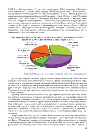 СМИ. Всего было поддержано 417 таких проектов, заявленных 358 организациями в сфере пери-
одической печати из 51 региона России на сумму 165,582 млн рублей. Из них 104 организации с
государственной формой собственности получили поддержку в сумме 27,582 млн рублей и 254
организации с негосударственной формой собственности в сумме 138,0 млн рублей. Объем всех
проектов составил 14 750  полос АЗ в 209 газетах и 3048,7 печатных листа в 149 журналах. Кроме
того, 35,17 млн рублей были направлены 21 организации, осуществляющей выпуск периодиче-
ских печатных изданий для инвалидов и инвалидов по зрению. В том числе: 32,17 млн рублей
– на выпуск 4 изданий для инвалидов по зрению (журналы «Наша жизнь», «Диалог», «Школь-
ный вестник», «Литературные чтения») и 3 млн рублей – на выпуск 17 изданий для инвалидов.
Ещё около 21 млн рублей агентство направило на поддержку научно-исследовательских работ и
мероприятий в сфере периодической печати.

  Структура распределения средств на реализацию социально значимых
           проектов в 2011 г. (по типам изданий, всего и в %)




                  Источник: Федеральное агентство по печати и массовым коммуникациям

   При этом в расширении системной государственной поддержки печатные СМИ России ныне
нуждаются как никогда ранее. Причин тому несколько. Прежде всего сказывается кризис совре-
менной модели издательского бизнеса, вызванный цифровой революцией. Во-вторых, система
подписного и розничного распространения периодической печати и книг постепенно дегради-
рует, о чём уже говорилось выше. В-третьих, по подсчётам Общественной палаты Российской
Федерации, налоговая нагрузка на индустрию печати в нашей стране едва ли не самая высокая и
в Европе, и в мире.
   Будущее у печатной прессы, безусловно, есть. При разумной организации дела она в состоя-
нии не только сохранить свои позиции, но и существенно укрепить их. Главным врагом культуры
и образования, равно как и печатной прессы, сегодня являются не интернет и всепроникающие
цифровые технологии как таковые, а резкое падение интереса населения к серьёзному чтению.
Ведь по большому счёту не важно, какой носитель использует человек для чтения. Принципиаль-
но важно иное – человек должен уметь и хотеть читать, в том числе серьёзные тексты. Уровень
культуры и образования любой нации, а значит, и её успешность, прямо зависит от привычки к
чтению, без чего ни качественное базовое образование, ни последующее самообразование – не-
возможны.
   Доля регулярно читающих россиян пока ещё весьма значительна. Вопреки распространённо-
му стереотипу, больше всего читает молодёжь в возрасте от 18 до 30 лет. Результаты исследова-
ния Фонда «Общественное мнение», проведённого по заказу Федерального агентства по печати
и массовым коммуникациям и обнародованного 30 сентября 2011 года, свидетельствуют, что 75%
респондентов по-прежнему любят читать. 66% из них предпочитают газеты, 45% – журналы и
                                                                                           85
 