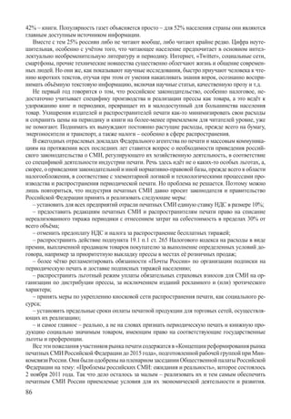 42% – книги. Популярность газет объясняется просто – для 52% населения страны они являются
главным доступным источником информации.
   Вместе с тем 25% россиян либо не читают вообще, либо читают крайне редко. Цифра неуте-
шительная, особенно с учётом того, что читающее население предпочитает в основном интел-
лектуально необременительную литературу и периодику. Интернет, «Twitter», социальные сети,
смартфоны, прочие технические новшества существенно облегчают жизнь и общение современ-
ных людей. Но они же, как показывают научные исследования, быстро приучают человека к чте-
нию коротких текстов, отучая при этом от умения накапливать знания впрок, осознанно воспри-
нимать объёмную текстовую информацию, включая научные статьи, качественную прозу и т.д.
   Не первый год говорится о том, что российское законодательство, особенно налоговое, не-
достаточно учитывает специфику производства и реализации прессы как товара, а это ведёт к
удорожанию книг и периодики, превращает их в малодоступный для большинства населения
товар. Ухищрения издателей и распространителей печати как-то минимизировать свои расходы
и сохранить цены на периодику и книги на более-менее приемлемом для читателей уровне, уже
не помогают. Поднимать их вынуждают постоянно растущие расходы, прежде всего на бумагу,
энергоносители и транспорт, а также налоги – особенно в сфере распространения.
   В ежегодных отраслевых докладах Федерального агентства по печати и массовым коммуника-
циям на протяжении всех последних лет ставится вопрос о необходимости приведения россий-
ского законодательства о СМИ, регулирующего их хозяйственную деятельность, в соответствие
со спецификой деятельности индустрии печати. Речь здесь идёт не о каких-то особых льготах, а,
скорее, о приведении законодательной и иной нормативно-правовой базы, прежде всего в области
налогообложения, в соответствие с элементарной логикой и технологическими процессами про-
изводства и распространения периодической печати. Но проблема не решается. Поэтому можно
лишь повториться, что индустрия печатных СМИ давно просит законодателя и правительство
Российской Федерации принять и реализовать следующие меры:
   – установить для всех предприятий отрасли печатных СМИ единую ставку НДС в размере 10%;
   – предоставить редакциям печатных СМИ и распространителям печати право на списание
нереализованного тиража периодики с отнесением затрат на себестоимость в пределах 30% от
всего объёма;
   – отменить предоплату НДС и налога за распространение бесплатных тиражей;
   – распространить действие подпункта 19.1 п.1 ст. 265 Налогового кодекса на расходы в виде
премии, выплаченной продавцом товаров покупателю за выполнение определенных условий до-
говора, например за приоритетную выкладку прессы в местах её розничных продаж;
   – более чётко регламентировать обязанности «Почты России» по организации подписки на
периодическую печать и доставке подписных тиражей населению;
   – распространить льготный режим уплаты обязательных страховых взносов для СМИ на ор-
ганизации по дистрибуции прессы, за исключением изданий рекламного и (или) эротического
характера;
   – принять меры по укреплению киосковой сети распространения печати, как социального ре-
сурса;
   – установить предельные сроки оплаты печатной продукции для торговых сетей, осуществля-
ющих их реализацию;
   – и самое главное – реально, а не на словах признать периодическую печать и книжную про-
дукцию социально значимым товаром, имеющим право на соответствующие государственные
льготы и преференции.
   Все эти пожелания участников рынка печати содержатся в «Концепции реформирования рынка
печатных СМИ Российской Федерации до 2015 года», подготовленной рабочей группой при Мин-
комсвязи России. Они были одобрены на пленарном заседании Общественной палаты Российской
Федерации на тему: «Проблемы российских СМИ: ожидания и реальность», которое состоялось
2 ноября 2011 года. Так что дело осталось за малым – реализовать их и тем самым обеспечить
печатным СМИ России приемлемые условия для их экономической деятельности и развития.
86
 