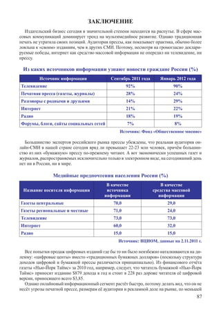 ЗАКЛЮЧЕНИЕ
   Издательский бизнес сегодня в значительной степени находится на распутье. В сфере мас-
совых коммуникаций доминирует тренд на мультимедийное развитие. Однако традиционная
печать не утратила своих позиций. Аудитория прессы, как показывает практика, обычно более
лояльна к «своим» изданиям, чем в других СМИ. Поэтому, несмотря на громогласно деклари-
руемые победы, интернет как средство массовой информации не опередил ни телевидение, ни
прессу.

 Из каких источников информации узнают новости граждане России (%)
         Источник информации                Сентябрь 2011 года      Январь 2012 года
Телевидение                                         92%                    90%
Печатная пресса (газеты, журналы)                   28%                    24%
Разговоры с родными и друзьями                      14%                    29%
Интернет                                            21%                    22%
Радио                                               18%                    19%
Форумы, блоги, сайты социальных сетей               7%                     8%
                                                 Источник: Фонд «Общественное мнение»

   Большинство экспертов российского рынка прессы убеждены, что реальная аудитория он-
лайн-СМИ в нашей стране сегодня вряд ли превышает 22-23 млн человек, причём большин-
ство из них «бумажную» прессу по-прежнему читают. А вот экономически успешных газет и
журналов, распространяемых исключительно только в электронном виде, на сегодняшний день
нет ни в России, ни в мире.

                Медийные предпочтения населения России (%)
                                          В качестве                 В качестве
 Название носителя информации             источника              средства массовой
                                         информации                 информации
Газеты центральные                           70,0                       29,0
Газеты региональные и местные                71,0                       24,0
Телевидение                                  73,0                       73,0
Интернет                                     60,0                       32,0
Радио                                        15,0                       15,0
                                                Источник: ВЦИОМ, данные на 2.11.2011 г.

   Все попытки продаж цифровых изданий где бы то ни было неизбежно наталкиваются на ди-
лемму: «цифровые центы» вместо «традиционных бумажных долларов» (поскольку структура
доходов цифровой и бумажной прессы различается принципиально). Из финансового отчёта
газеты «Нью-Йорк Таймс» за 2010 год, например, следует, что читатель бумажной «Нью-Йорк
Таймс» приносит изданию $879 дохода в год и стоит в 228 раз дороже читателя её цифровой
версии, приносящего всего $3,85.
   Однако онлайновый информационный сегмент растёт быстро, поэтому делать вид, что он не
несёт угрозы печатной прессе, размерам её аудитории и рекламной доле на рынке, по меньшей
                                                                                       87
 