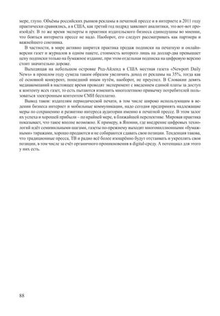 мере, глупо. Объёмы российских рынков рекламы в печатной прессе и в интернете в 2011 году
практически сравнялись, а в США, как третий год подряд заявляют аналитики, это вот-вот про-
изойдёт. В то же время эксперты и практики издательского бизнеса единодушны во мнении,
что бояться интернета прессе не надо. Наоборот, его следует рассматривать как партнера и
важнейшего союзника.
   В частности, в мире активно ширится практика продаж подписки на печатную и онлайн-
версии газет и журналов в одном пакете, стоимость которого лишь на доллар-два превышает
цену подписки только на бумажное издание, при этом отдельная подписка на цифровую версию
стоит значительно дороже.
   Выходящая на небольшом островке Род-Айленд в США местная газета «Newport Daily
News» в прошлом году сумела таким образом увеличить доход от рекламы на 35%, тогда как
её основной конкурент, пошедший иным путём, наоборот, не преуспел. В Словакии девять
медиакомпаний в настоящее время проводят эксперимент с введением единой платы за доступ
к контенту всех газет, то есть пытаются изменить многолетнюю привычку потребителей поль-
зоваться электронным контентом СМИ бесплатно.
   Вывод таков: издателям периодической печати, в том числе широко использующим в ве-
дении бизнеса интернет и мобильные коммуникации, надо сегодня предпринять надлежащие
меры по сохранению и развитию интереса аудитории именно к печатной прессе. В этом залог
их успеха и хорошей прибыли – по крайней мере, в ближайшей перспективе. Мировая практика
показывает, что такое вполне возможно. К примеру, в Японии, где внедрение цифровых техно-
логий идёт семимильными шагами, газеты по-прежнему выходят многомиллионными «бумаж-
ными» тиражами, хорошо продаются и не собираются сдавать свои позиции. Тенденция такова,
что традиционные пресса, ТВ и радио всё более изощрённо будут отстаивать и укреплять свои
позиции, в том числе за счёт органичного проникновения в digital-среду. А потенциал для этого
у них есть.




88
 