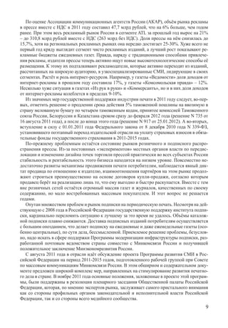 По оценке Ассоциации коммуникационных агентств России (АКАР), объём рынка рекламы
в прессе вместе с НДС в 2011 году составил 47,7 млрд рублей, что на 6% больше, чем годом
ранее. При этом весь рекламный рынок России в сегменте ATL за прошлый год вырос на 21%
– до 310,8 млрд рублей вместе с НДС (263 млрд без НДС). Доля прессы на нём снизилась до
15,7%, хотя на региональных рекламных рынках она нередко достигает 25-30%. Хуже всего не
первый год кряду выглядит сегмент чисто рекламных изданий, а лучший рост показывают ре-
кламные бюджеты ежедневных газет. Правда, наряду с традиционными способами привлече-
ния рекламы, издатели прессы теперь активно ищут новые высокотехнологические способы её
размещения. К этому их подталкивают рекламодатели, которые активно переходят из изданий,
рассчитанных на широкую аудиторию, в узкоспециализированные СМИ, лидирующие в своих
сегментах. Растёт и роль интернет-ресурсов. Например, у газеты «Ведомости» доля доходов от
интернет-рекламы в прошлом году составила 17%, у газеты «Комсомольская правда» – 12%.
Несколько хуже ситуация в газетах «Из рук в руки» и «Коммерсантъ», но и в них доля доходов
от интернет-рекламы колеблется в пределах 9-10%.
   Из значимых мер государственной поддержки индустрии печати в 2011 году следует, во-пер-
вых, отметить решение о продлении срока действия 5% таможенной пошлины на ввозимую в
страну мелованную бумагу по четырем таможенным кодам, принятое комиссией Таможенного
союза России, Белоруссии и Казахстана сроком сразу до февраля 2012 года (решение N 735 от
16 августа 2011 года), а после до конца этого года (решение N 917 от 25.01.2012). А во-вторых,
вступление в силу с 01.01.2011 года Федерального закона от 8 декабря 2010 года N 339-ФЗ,
установившего поэтапный переход издательской отрасли на уплату страховых взносов в обяза-
тельные фонды государственного страхования в 2011-2015 годах.
   По-прежнему проблемным остаётся состояние рынков розничного и подписного распро-
странения прессы. Из-за постоянных «экспериментов» местных органов власти по передис-
локации и изменению дизайна точек торговли прессой практически во всех субъектах России
стабильность и рентабельность этого бизнеса находится на низком уровне. Повсеместно не-
достаточно развиты механизмы продвижения печати потребителям, наблюдается явный дик-
тат продавца по отношению к издателю, взаимоотношения партнёров на этом рынке продол-
жают строиться преимущественно на основе договоров купли-продажи, согласно которым
продавец берёт на реализацию лишь то, что ему выгодно и быстро раскупается. Вместе с тем
вне розничных сетей остаётся огромный массив газет и журналов, качественных по своему
содержанию, но мало востребованных массовым покупателем. И этот вопрос не решается
годами.
   Опутан множеством проблем и рынок подписки на периодическую печать. Несмотря на дей-
ствующую с 2008 года в Российской Федерации государственную поддержку института подпи-
ски, кардинально переломить ситуацию к лучшему за это время не удалось. Объёмы каталож-
ной подписки плавно снижаются. Доставка подписных изданий потребителям осуществляется
с большим опозданием, что делает подписку на ежедневные и даже еженедельные газеты (осо-
бенно центральные), по сути дела, бессмысленной. Приемлемое решение проблемы, безуслов-
но, надо искать в сфере поддержки Программы модернизации инфраструктуры подписки, раз-
работанной почтовым ведомством страны совместно с Минкомсвязи России и получившей
положительное заключение Минэкономразвития России.
   С августа 2011 года в отрасли идёт обсуждение проекта Программы развития СМИ в Рос-
сийской Федерации на период 2011-2015 годов, подготовленного рабочей группой при Совете
по массовым коммуникациям Минкомсвязи России. В этом обширном и содержательном доку-
менте предложен широкий комплекс мер, направленных на стимулирование развития печатно-
го дела в стране. В ноябре 2011 года основные положения, заложенные в проекте этой програм-
мы, были поддержаны в резолюции пленарного заседания Общественной палаты Российской
Федерации, которая, по мнению экспертов рынка, заслуживает самого пристального внимания
как со стороны профильных органов законодательной и исполнительной власти Российской
Федерации, так и со стороны всего медийного сообщества.
                                                                                            
 