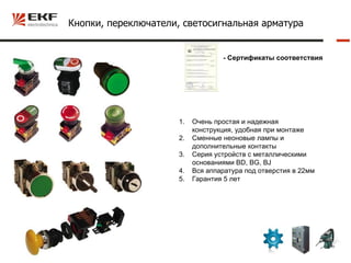 Кнопки, переключатели, светосигнальная арматура


                                   - Сертификаты соответствия




                      1.   Очень простая и надежная
                           конструкция, удобная при монтаже
                      2.   Сменные неоновые лампы и
                           дополнительные контакты
                      3.   Серия устройств с металлическими
                           основаниями BD, BG, BJ
                      4.   Вся аппаратура под отверстия в 22мм
                      5.   Гарантия 5 лет
 