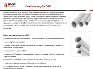 Гладкая труба EKF

Серия гладких ПВХ труб жесткого типа производства EKF, это профессиональная
кабеленесущая система, которая предназначается для прокладки компьютерных,
телефонных, электрических и других сетей, выполненных изолированными кабелями.
Прокладка осуществляется для скрытой, наружной и открытой электропроводки в
стенах (по стенам), в потолках (по потолкам) и полах жилых, административных и
промышленных зданий. Особенностью трубы является ее жесткость, что позволяет ее
использование для прокладки всех типов сетей, в зданиях любого назначения.

Ø 16-63мм



Преимущества жестких труб EKF:

 демократичная цена по сравнению с металлорукавом и металлическими трубами;

 широкий ряд типоразмеров;

 гладкие ПВХ трубы жесткого типа EKF не нуждается в заземлении, и являются
прекрасным диэлектриком;

 высокая степень защиты IP65;

 серия труб EKF имеет оптимальный вес, простоту монтажа, удобство хранения и
транспортировки;

 стандартный цвет RAL 7035, подходящий под любой интерьер зданий;

 отсутствие коррозии, морозостойкость и теплостойкость;

 в основе материала трубы содержится высококачественный ПВХ пластик, не
 