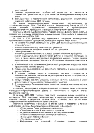 преступлений.
   3. Изучение индивидуальных особенностей подростков, их интересов и
      склонностей. Организация их досуга и занятости во внеурочное и каникулярное
      время.
   4. Взаимодействие с педагогическим коллективом, родителями, специалистами
      соц.служб, работниками ОДН, полиции.
     Со     всеми    несовершеннолетними     подростками,     поставленными    на
профилактический учет ВШУ, ОДН, КДН, согласно Федеральному Закону № 120 «Об
основах      системы     профилактики    безнадзорности      и     правонарушений
несовершеннолетних», проводилась индивидуально-профилактическая работа.
     В начале учебного года был составлен годовой план профилактической работы, в
соответствии с которым составлялись индивидуальные планы работы с учащимися,
состоящими на учете ОДН и ВШУ.
     В 2011 – 2012 учебном году проводилась следующая индивидуально-
профилактическая работа с учащимися, состоящими на учете в ОДН и ВШУ:
   1. На каждого учащегося, состоящего на учете ОДН, было заведено личное дело,
      которое включает:
   – психолого-педагогическую характеристику учащегося
   – план индивидуально-профилактической работы с учащимся
   – табель успеваемости
   – акты обследования материально-бытовых условий жизни семьи учащегося
   – журнал индивидуально-профилактической работы с учащимся, состоящем на
      учете, а также другая документация относительно данного ученика (письма,
      представления, докладные, результаты обследования педагогом-психологом и
      т.д.)
   2. В течение года была организована деятельность учащихся во внеурочное время
      (привлечение в кружки и секции)
   3. Учащиеся из малообеспеченных семей были поставлены в школе на льготное
      горячее питание.
   4. В течение учебного процесса проводился контроль посещаемости и
      успеваемости учащихся, состоящих на учете (ведется журнал посещаемости, а
      также табель успеваемости)
   5. Каждую четверть родители учащихся, состоящих на учете, вызывались в школу
      для обсуждения успеваемости и посещаемости учащегося.
   6. В течение каникул была организована занятость учащихся, состоящих на учете
      ОДН и ВШУ,
     С семьями, находящимися в социально-опасном положении, также проводилась
индивидуально-профилактическая работа в соответствии с годовым планом
социального педагога.
     В течение 2011-2012 учебного года было совершены рейды совместно с
инспектором ОДН, классными руководителями и представителями родительского
комитета классов, в результате которых были составлены акты обследования
материально-бытовых условий жизни семей учащихся.
     Постоянно обновлялась информация на стенде «Закон и подросток». В течение
учебного года на стенде была представлена следующая информация:
         – «Устав школы. Права и обязанности учащихся»,
         – «Телефоны экстренной помощи для подростков»,
         – «Административная ответственность несовершеннолетних»,
         – «Уголовная ответственность несовершеннолетних»,
         – «Безвредного табака не бывает»,
         – «Что такое наркотики?»,
         – Информация       для   родителей:   «Игромания:    причины,   признаки,
 