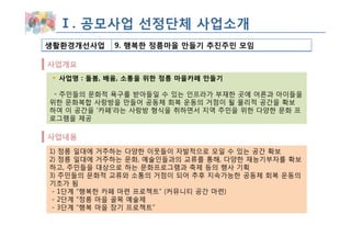 Ⅰ. 공모사업 선정단체 사업소개
생활환경개선사업    9. 행복한 정릉마을 만들기 추진주민 모임

사업개요
 사업명 : 돌봄, 배움, 소통을 위한 정릉 마을카페 만들기

 ◦ 주민들의 문화적 욕구를 받아들일 수 있는 인프라가 부재한 곳에 어른과 아이들을
위한 문화복합 사랑방을 만들어 공동체 회복 운동의 거점이 될 물리적 공간을 확보
하여 이 공간을 ‘카페’라는 사랑방 형식을 취하면서 지역 주민을 위한 다양한 문화 프
로그램을 제공

사업내용
1) 정릉 일대에 거주하는 다양한 이웃들이 자발적으로 모일 수 있는 공간 확보
2) 정릉 일대에 거주하는 문화, 예술인들과의 교류를 통해, 다양한 재능기부자를 확보
하고, 주민들을 대상으로 하는 문화프로그램과 축제 등의 행사 기획
3) 주민들의 문화적 교류와 소통의 거점이 되어 추후 지속가능한 공동체 회복 운동의
기초가 됨
 - 1단계 “행복한 카페 마련 프로젝트” (커뮤니티 공간 마련)
 - 2단계 “정릉 마을 골목 예술제
 - 3단계 “행복 마을 장기 프로젝트”
 