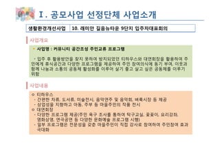 Ⅰ. 공모사업 선정단체 사업소개
생활환경개선사업   10. 래미안 길음뉴타운 9단지 입주자대표회의

사업개요
 사업명 : 커뮤니티 공간조성 주민교류 프로그램

 ◦ 입주 후 활용방안을 찾지 못하여 방치되었던 티하우스와 대연회장을 활용하여 주
민에게 휴식공간과 다양한 프로그램을 제공하여 주민 참여의식에 동기 부여, 이웃과
함께 나눔과 소통의 공동체 활성화를 이루어 살기 좋고 살고 싶은 공동체를 이루기
위함

사업내용
ㅇ 티하우스
 - 간편한 차류, 도서류, 미술전시, 음악연주 및 음악회, 벼룩시장 등 제공
 - 상업성을 지향하고 아동, 주부 등 마을주민의 작품 전시
ㅇ 대연회장
 - 다양한 프로그램 제공(주민 욕구 조사를 통하여 탁구교실, 꽃꽂이, 요리강좌,
   영화상영, 연극공연 등 다양한 문화예술 프로그램 시행)
 - 일부 프로그램은 전문성을 갖춘 마을주민이 직접 강사로 참여하여 주민참여 효과
   극대화
 