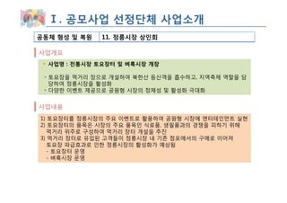 Ⅰ. 공모사업 선정단체 사업소개
공동체 형성 및 복원   11. 정릉시장 상인회

사업개요
  사업명 : 전통시장 토요장터 및 벼룩시장 개장

 ◦ 토요장을 먹거리 장으로 개설하여 북한산 등산객을 흡수하고, 지역축제 역할을 담
   당하여 정릉시장을 활성화
 ◦ 다양한 이벤트 제공으로 공원형 시장의 정체성 및 활성화 극대화


사업내용
1) 토요장터를 정릉시장의 주요 이벤트로 활용하여 공원형 시장에 엔터테인먼트 실현
2) 토요장터의 품목은 시장의 주요 품목인 식료품, 생필품과의 경쟁을 피하기 위해
   먹거리 위주로 구성하여 먹거리 장터 개설을 추진
3) 먹거리 장터로 유입된 고객들이 정릉시장 내 기존 점포에서의 구매로 이어져
   토요장 파급효과로 인한 정릉시장의 활성화가 예상됨
   - 토요장터 운영
   - 벼룩시장 운영
 
