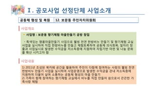 Ⅰ. 공모사업 선정단체 사업소개
공동체 형성 및 복원   12. 보문동 주민자치위원회

사업개요
  사업명 : 보문동 향기체험 마을만들기 공방 창업

 ◦ 특색있는 명품마을만들기 사업으로 웰빙 천연 한방비누 만들기 및 향기체험 교실
사업을 실시하여 직접 한방비누를 만들고 체험토록하여 공동체 의식회복, 일자리 창
출과 사업실시로 발생한 수익금을 저소득층에 지원하여 자립기반 마련 및 나눔 문화
를 확산 시키고자 함

사업내용
1) 2011년 조성된 북카페 공간을 활용하여 주민이 다함께 참여하는 사랑의 웰빙 천연
한방비누 만들기 사업을 실시하여 사업운영으로 발생한 수익금을 관내 저소득층에
지원하여 더불어 살며 소통하는 공동체 형성의 마을 만들기
2) 가족이 함께 참여하는 향기체험 교실에서 비누를 직접 만들어 씀으로서 끈끈한 가
족사랑 체험
 
