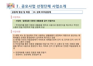Ⅰ. 공모사업 선정단체 사업소개
공동체 형성 및 복원   14. 성북 ECO공동체

사업개요
  사업명 : 알콩달콩 친환경 생활용품 같이 만들어요

 ◦ 주민참여를 통한 친환경 생활용품 제작과 사용으로 환경인식을 제고하고 주민간
소통의 장을 마련하여 마을 공동체 조성

사업내용
1) 세제, 비누 등 일상에서 주로 사용하는 생활용품이 공장에서 대량으로 생산되는 화
학제품인 관계로 환경문제가 심각하게 제기되고 있음
2) 재개발 이전의 마을공동체가 아파트로 대체됨으로써 단지 내, 단지와 단지 사이 주
민간의 소통이 단절됨
3) 주민참여를 통한 친환경 생활용품 만들기로 주민 간 소통의 장 마련, 친환경 생활
용품 제작과 사용으로 환경인식 제고, 아파트 단지 간 협력으로 진정한 마을공동체 조
성

ㅇ 천연재료를 이용한 친환경 제품 만들기
 - 천연비누, 천연세제, 천연샴푸 등
 
