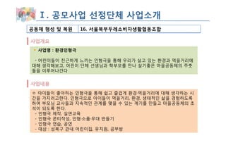 Ⅰ. 공모사업 선정단체 사업소개
공동체 형성 및 복원     16. 서울북부두레소비자생활협동조합

사업개요
  사업명 : 환경인형극

 ◦ 어린이들이 친근하게 느끼는 인형극을 통해 우리가 살고 있는 환경과 먹을거리에
대해 생각해보고, 어린이 단체 선생님과 학부모를 만나 살기좋은 마을공동체의 주춧
돌을 이루어나간다


사업내용
ㅇ 아이들이 좋아하는 인형극을 통해 쉽고 즐겁게 환경·먹을거리에 대해 생각하는 시
간을 가지려고한다. 인형극으로 아이들이 먹을거리, 환경, 생태적인 삶을 경험하도록
하여 부모님 교사들과 지속적인 관계를 맺을 수 있는 계기를 만들고 마을공동체의 초
석이 되도록 한다.
 - 인형극 제작, 실연교육
 - 인형극 콘티작성, 인형·소품·무대 만들기
 - 인형극 연습, 공연
 - 대상 : 성북구 관내 어린이집, 유치원, 공부방
 