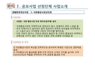 Ⅰ. 공모사업 선정단체 사업소개
생활환경개선사업    1. 석관황금시장상인회

사업개요
  사업명 : 석관 황금시장 안내 게이트(문주형) 설치

 ◦ 석관황금시장은 전체적으로 정돈되지 않고, 청결하지 못한 느낌을 줌.
 ◦ 우선 아케이드가 설치되지 않아 점포마다 천막과 파라솔을 비치하였으
   나, 시설이 낡고 지저분해 시장의 이미지를 떨어뜨림.
 ◦ 또한 간판이 없거나, 간판과 점포의 불일치 등 간판의 통일성이 부족하고,
   보행선을 지키지 않은 가판과 진열로 인해 보행에 어려움을 줌


사업배경 및 목적

1) 석관황금시장의 특성을 전략적으로 분석하여 특화된 시장으로 경쟁력을
높임.
2) 석관황금시장 활성화를 통해 지역 주민과 고객의 가치를 높이며, 지역
Community의 역할을 부여하여 지역 공동체 활성화 기여
 