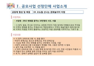 Ⅰ. 공모사업 선정단체 사업소개
공동체 형성 및 복원    19. 오뉴월 신나는 문화놀이터 이랑

사업개요
  사업명 : 2012 변화를 꿈꾸는 10만명의 시인, 서울

 ◦ 시 창작, 발표, 전시로 이어지는 과정에 주민이 직접 참여해 진행함으로써 주민들
이 지역의 변화를 꿈꾸는 주체로서의 역량강화하고 지역의 예술인들이 함께 함으로
써 지역의 자원을 지역이 활용하는 모범적인 마을 공동체를 이루어가는 기회가 됨


사업내용
ㅇ 시 창작 교육프로그램 ‘시, 꿈을 품다’
- 어린이 문예교실, 청소년 문예교실, 주민 문예교실
ㅇ 시낭송 축제 ‘2012 변화를 꿈꾸는 10만명의 시인들, 서울’
- 시창작 교육프로그램 수료생들이 축제를 기획, 그동안 창작한 시 발표
ㅇ 설치 미술 프로젝트 ‘시, 마을을 품다’
- 시 창작 교육프로그램, 시 낭송 축제 에 참가한 주민 시인, 전문 시인들의 작품과 시
각 미술이 만나 성북동 골목 곳곳을 꾸미는 설치 미술 프로젝트
ㅇ 위 치 : 성북구 성북동 길상사 및 성북동 일대
 