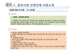 Ⅰ. 공모사업 선정단체 사업소개
공동체 형성 및 복원   21. 성아들

사업개요
  사업명 : 성북동에 놀러와

 ◦ 성북동의 역사,문화,지역적 특성을 살려 성북동을 명소화하고 성북동 학부모들의
재교육을 통한 일자리 창출과 주5일 수업 시행으로 우리 아이들에게 주말프로그램을
제공하며 마을의 공동체 형성과 지역경제 활성화를 도모한다.


사업내용
ㅇ 엄마는 성북동 역사해설가
- 성북동 학부모를 대상 역사문화 해설가 양성을 위한 정기교육 프로그램 개설 및 회
원 모집
ㅇ 성북동에 놀러와
- 관내 초,중,고생들의 주말 성북동 탐방 프로그램 구성 팀당 월 4회 진행
ㅇ 나눔 공동체
- 성북동의 어려운 이웃과 나눔 실천
ㅇ 성북동에 놀러와 교재(안내책자) 발간
- 성북동의 역사, 문화 유적지, 명소 소개와 안내도 그속에 살아가는 성북동 주민들의
이야기 수록
 