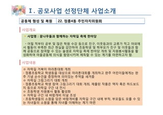 Ⅰ. 공모사업 선정단체 사업소개
공동체 형성 및 복원   22. 정릉4동 주민자치위원회

사업개요
  사업명 : 꿈나무들과 함께하는 자락길 축제 한마당

 ◦ 어릴 적부터 공부 및 많은 학원 수강 등으로 친구, 이웃등과의 교류가 적고 야외에
서 활동이 부족한 최근 현실을 감안하여 초등학생 및 학부모가 친구 및 이웃들과 함
께 공동으로 참여할 수 있는 솔샘로 자락길 축제 한마당 개최 및 자원봉사활동을 활
성화하여 마을공동체 의식을 함양시키며 체득할 수 있는 계기를 마련하고자 함.

사업내용
ㅇ 자락길 거북이 마라톤대회 개최
- 정릉초등학교 학생등을 대상으로 마라톤대회를 개최하고 완주 어린이들에게는 완
주 기념 손수건을 증정하여 의미있는 추억을 새겨줌
ㅇ 자락길 그림그리기 대회 개최
- 정릉초등학교 학생 참여 그림그리기 대회 개최, 제출된 작품은 액자 혹은 하드보드
지 등으로 자락길 구간 내 전시
ㅇ 초등학생 자원봉사 활동 활성화
ㅇ 자락길 구간 내 바람개비 터널 조성
- 초등학생들의 소원을 담은 바람개비를 자락길 구간 내에 부착, 부모들도 모를 수 있
는 자녀들의 소원을 통해 자녀를 이해하는 계기 마련
 
