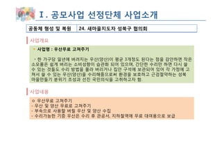 Ⅰ. 공모사업 선정단체 사업소개
공동체 형성 및 복원   24. 새마을지도자 성북구 협의회

사업개요
  사업명 : 우산무료 고쳐주기

 ◦ 한 가구당 일년에 버려지는 우산(양산)이 평균 3개정도 된다는 점을 감안하면 작은
소모품은 쉽게 버리는 소비성향이 습관화 되어 있으며, 간단한 수리만 하면 다시 쓸
수 있는 것들도 수리 방법을 몰라 버리거나 집안 구석에 보관되어 있어 각 가정에 고
쳐서 쓸 수 있는 우산(양산)을 수리해줌으로써 환경을 보호하고 근검절약하는 성북
마을만들기 분위기 조성과 선진 국민의식을 고취하고자 함.

사업내용
ㅇ 우산무료 고쳐주기
- 우산 및 양산 무료로 고쳐주기
- 부속으로 사용할 버릴 우산 및 양산 수집
- 수리가능한 기증 우산은 수리 후 관공서, 지하철역에 무료 대여용으로 보급
 