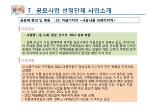 Ⅰ. 공모사업 선정단체 사업소개
공동체 형성 및 복원     26. 마을미디어 <시끌시끌 성북이야기>

사업개요
  사업명 : 시, 노래, 영상, 콘서트 ‘2012 성북 희망’

 ◦ 성북 주민이 직접 참여하여 제작한 영상교육의 작품상영과 성북구 문인, 초대가수
의 무대를 통해 성북구민 공동체적 문화예술의 향유 기회를 넓힘. 문화를 통해 지역공
동체의 유대를 돈독히 하고 지역문화를 활성화 하는 모델의 개발. 성북구 주민의 참여
로 미디어의 보급과 성북구 마을미디어로의 발전을 향한 초석 마련

사업내용
1) 성북구내의 주민들의 2012 마을만들기 영상교육 이수자가 만든 작품의 지역사회
상영회
2) 단순한 작품 발표회 차원을 넘어 지역 주민이 참여하고 주체가 되어 제작한 성북
구 구석구석 탐방영상을 시민제작자들과 Talk, 지역문인들의 시낭송, 지역의 공연 인
들의 초청공연 등을 내용으로 풍요롭고 다채롭게 꾸며 지역문화소통과 향유 모델링
3) 성북 주민이 주체가 되어 성북구 마을미디어를 꾸리는 초석을 마련. 서울시 지원
아래 제2기 마을미디어 사업을 통해 지역 주민 중심의 활동 마련
ㅇ 시, 노래, 영상, 콘서트 ‘2012 성북 희망’
- 2012 마을만들기 영상교육 이수자가 만든 작품 상영
- 작품제작자들과 대화, 성북구 지역문인의 시낭송, 지역주민 공연
 
