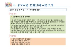 Ⅰ. 공모사업 선정단체 사업소개
공동체 형성 및 복원   27. 우리동네 능말

사업개요
  사업명 : 정다운 정릉이야기

◦ 다양한 연령대, 다양한 직업군, 다양한 거주기간을 갖고 있는 같은 지역에서 사는
다른 사람들이 ‘정릉’에 대한 특별하고도 소소한 일상을 함께 공유함으로써 지역(정릉)
에 대한 애착심을 갖고 서로를 더 깊이 이해하는 기회를 마련
◦ 주요 테마별로 영화를 함께 보거나, 지역명소를 찾거나, 지역상점들을 방문하면서
동네에 대해 함께 이야기할 수 있는 꺼리들을 마련
◦ 주민 중심으로 동네를 걷고, 동네를 알고, 동네를 이야기하는 지역공동체 마련
◦ 활동결과물을 잡지로 갈무리하면서 사업에 참여하지 못한 주민들과도 공감대를 형
성하고 내년도 활동을 함께 구상할 수 있는 계기 마련

사업내용
ㅇ 정다운 정릉이야기 잡지발간
- 8월 정릉, 여름을 기억하다
- 9월 정릉, 첫사랑을 기억하다
- 10월 정릉, 이웃을 기억하다
 