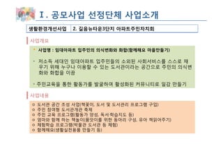 Ⅰ. 공모사업 선정단체 사업소개
생활환경개선사업      2. 길음뉴타운3단지 아파트주민자치회

사업개요
    사업명 : 임대아파트 입주민의 의식변화와 화합(함께해요 마을만들기)

◦ 저소득 세대인 임대아파트 입주민들의 소외된 사회서비스를 스스로 채
  우기 위해 누구나 이용할 수 있는 도서관이라는 공간으로 주민의 의식변
  화와 화합을 이끔

◦ 주민교육을 통한 활동가를 발굴하여 활성화된 커뮤니티로 일감 만들기

사업내용
ㅇ   도서관 공간 조성 사업(책꽃이, 도서 및 도서관리 프로그램 구입)
ㅇ   주민 참여형 도서관개관 축제
ㅇ   주민 교육 프로그램(활동가 양성, 독서·학습지도 등)
ㅇ   엄마와 함께 하는 책놀이(품앗이를 위한 동아리 구성, 유아 책읽어주기)
ㅇ   체험학습 프로그램(박물관 도서관 등 체험)
ㅇ   함께해요(생활실천용품 만들기 등)
 