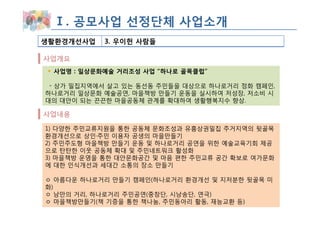 Ⅰ. 공모사업 선정단체 사업소개
생활환경개선사업   3. 우이헌 사람들

사업개요
 사업명 : 일상문화예술 거리조성 사업 “하나로 골목클럽”

 ◦ 상가 밀집지역에서 살고 있는 동선동 주민들을 대상으로 하나로거리 정화 캠페인,
하나로거리 일상문화 예술공연, 마을책방 만들기 운동을 실시하여 저성장, 저소비 시
대의 대안이 되는 끈끈한 마을공동체 관계를 확대하여 생활행복지수 향상.

사업내용

1) 다양한 주민교류지원을 통한 공동체 문화조성과 유흥상권밀집 주거지역의 뒷골목
환경개선으로 상인·주민 이용자 공생의 마을만들기
2) 주민주도형 마을책방 만들기 운동 및 하나로거리 공연을 위한 예술교육기회 제공
으로 탄탄한 이웃 공동체 확대 및 주민네트워크 활성화
3) 마을책방 운영을 통한 대안문화공간 및 마음 편한 주민교류 공간 확보로 여가문화
에 대한 인식개선과 세대간 소통의 장소 만들기

ㅇ 아름다운 하나로거리 만들기 캠페인(하나로거리 환경개선 및 지저분한 뒷골목 미
화)
ㅇ 낭만의 거리, 하나로거리 주민공연(중창단, 시낭송단, 연극)
ㅇ 마을책방만들기(책 기증을 통한 책나눔, 주민동아리 활동, 재능교환 등)
 