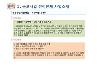 Ⅰ. 공모사업 선정단체 사업소개
생활환경개선사업    4. (주)놀이나무

사업개요
 사업명 : 시끌벅적 시장의 재발견 프로젝트

 ◦ 대형마트의 급속한 성장과 보급으로 재래시장 상인들의 생계가 어려워지고, 전통
시장문화 마저 사라져가고 있다. 사라져가는 재래시장의 전통적인 나눔과 소통이라는
지역공동체적 가치를 재발견하고 그 문화를 누리는데 목적이 있으며 다양한 지역민
들과 소통하고 융합하여 지역경제의 활성화뿐만 아니라 새로운 전통시장의 문화적
가치 효과를 확대

사업내용

1) 시장 활성화를 위한 지역의 협조체계 구축
2) 돈암제일시장의 문화적 가치 재발견
3) 돈암제일시장의 판매 유통 활성화

ㅇ 신나는 재래시장 문화놀이터 만들기(공간 벽화디자인 및 그리기, 포토존 제작 설치)
ㅇ 우리는 시끌벅적 시장 탐험대(유치원생 또는 초등생 재래시장 문화와 경제활동 체
험)
 