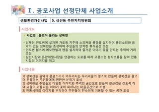 Ⅰ. 공모사업 선정단체 사업소개
생활환경개선사업   5. 삼선동 주민자치위원회

사업개요
 사업명 : 풍경이 울리는 성북천

◦ 성북천 인도변에 설치된 가로등 지주에 스피커와 풍경을 설치하여 풍경소리와 음
  악이 있는 성북천을 조성하여 주민들의 안락한 휴식공간 조성
◦ 인도변 휀스에 메모판넬과 펜을 설치하여 즐거운 이야기 꽃을 만드는 추억의 거리
  조성
◦ 삼선시장과 돈암제일시장을 연결하는 도로를 따라 고풍스런 청사초롱을 달아 전통
  시장의 이미지를 제고

사업내용
1) 성북천을 음악과 풍경소리가 어우러지는 우리마을의 명소로 만들어 성북천을 걸으
며 운동하는 주민들에게 편안한 분위기 조성
2) 성북천을 주민들의 다양한 이야기와 추억의 공간으로 만들어 친근감을 갖도록 하
여 마을의 아름다운 이야기 꽃이 피어나는 마을공간으로 조성
3) 전통시장의 이미지를 부각하여 주민들이 친숙하게 이용할 수 있는 공간 조성
 