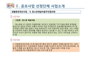 Ⅰ. 공모사업 선정단체 사업소개
생활환경개선사업   6. 동소문예술마을주민협의회

사업개요
 사업명 : 동소문 예술마을

 ◦ 동소문동 6가 일대의 마을환경을 개선하고 마을정원 가꾸기등을 통해 재개발을
중심으로 갈등과 반목이 되풀이 되어온 마을 주민들간의 공동체를 활성화하고자 함.
주민들이 함께 마을 정원사, 마을 큐레이터가 되어 마을안에 담장수목원, 거리 식재등
을 조성하며 마을과 공동체를 새롭게 발견하고 창조할 수 있는 전기를 마련하고 궁극
적으로 자신이 살아가는 마을에 대한 새로운 발견과 관심 그리고 자부심을 고취하고
자함


사업내용

ㅇ 마을환경개선(마을 내 음식물쓰레기통과 화단이 결합된 차폐용 플라워 박스 설치)
ㅇ 마을정원가꾸기 사업(집앞과 마을에 식재를 조성하고 방치된 자투리공간등에는 새
롭게 식재를 심어 활력있는 장소가 되도록 가꿈, 마을내 담장 수목원 조성)
ㅇ 마을정원사와 마을큐레이터 양성 프로그램 운영
 