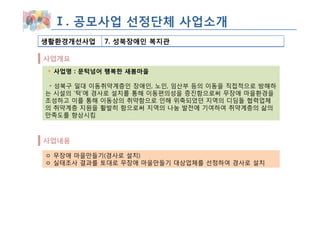 Ⅰ. 공모사업 선정단체 사업소개
생활환경개선사업    7. 성북장애인 복지관

사업개요
 사업명 : 문턱넘어 행복한 새봄마을

 ◦ 성북구 일대 이동취약계층인 장애인, 노인, 임산부 등의 이동을 직접적으로 방해하
는 시설의 ‘턱’에 경사로 설치를 통해 이동편의성을 증진함으로써 무장애 마을환경을
조성하고 이를 통해 이동상의 취약함으로 인해 위축되었던 지역의 디딤돌 협력업체
의 취약계층 지원을 활발히 함으로써 지역의 나눔 발전에 기여하여 취약계층의 삶의
만족도를 향상시킴



사업내용

ㅇ 무장애 마을만들기(경사로 설치)
ㅇ 실태조사 결과를 토대로 무장애 마을만들기 대상업체를 선정하여 경사로 설치
 