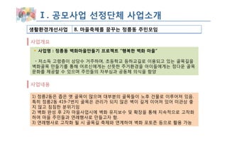 Ⅰ. 공모사업 선정단체 사업소개
생활환경개선사업    8. 마을축제를 꿈꾸는 정릉동 주민모임

사업개요
 사업명 : 정릉동 벽화마을만들기 프로젝트 “행복한 벽화 마을”

 ◦ 저소득 고령층이 상당수 거주하며, 초등학교 등하교길로 이용되고 있는 골목길을
벽화골목 만들기를 통해 어르신에게는 산뜻한 주거환경을 아이들에게는 정다운 골목
문화를 제공할 수 있으며 주민들의 자부심과 공동체 의식을 함양


사업내용

1) 정릉2동은 좁은 옛 골목이 많으며 대부분의 골목들이 노후 건물로 이루어져 있음.
특히 정릉2동 419-7번지 골목은 관리가 되지 않은 벽이 길게 이어져 있어 미관상 좋
지 않고 침침한 분위기임
2) 벽화 완성 후 2차 마을사업시에 벽화 유지보수 및 확장을 통해 지속적으로 고착화
하여 마을 주민들과 연례행사로 만들고자 함.
3) 연례행사로 고착화 될 시 골목길 축제와 연계하여 벽화 포토존 등으로 활용 가능
 