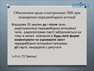 Обмеження щодо електронних ЗМІ при
   поширенні передвиборної агітації
Впродовж 20 хвилин до і після теле-,
 радіотрансляції передвиборної агітаційної
 теле-, радіопрограми партії забороняється на
 тому ж каналі мовлення в будь-якій формі
 коментувати чи оцінювати зміст
 передвиборної агітаційної програми,
 дії партії, кандидатів у депутати.

/ч.9 ст.72 Закону/
 