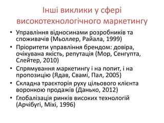 Інші виклики у сфері
  високотехнологічного маркетингу
• Управління відносинами розробників та
  споживачів (Мьоллер, Райала, 1999)
• Пріоритети управління брендом: довіра,
  очікувана якість, репутація (Мор, Сенгупта,
  Слейтер, 2010)
• Спрямування маркетингу і на попит, і на
  пропозицію (Ядав, Свамі, Пал, 2005)
• Складна траєкторія руху цільового клієнта
  воронкою продажів (Данько, 2012)
• Глобалізація ринків високих технологій
  (Арчібугі, Міхі, 1996)
 
