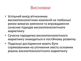 Висновки
• Успішний вихід вітчизняних
  високотехнологічних компаній на глобальні
  ринки вимагає вивчення та впровадження
  сучасних підходів високотехнологічного
  маркетингу
• Сучасна парадигма високотехнологічного
  маркетингу знаходиться в постійному розвитку
• Подальші дослідження мають бути
  спрямованими на уточнення змісту основних
  рішень високотехнологічного маркетингу
 
