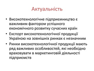 Актуальність
• Високотехнологічне підприємництво є
  важливим фактором успішного
  економічного розвитку сучасних країн
• Експорт високотехнологічної продукції
  Україною на зовнішніх ринках є незначним
• Ринки високотехнологічної продукції мають
  ряд важливих особливостей, які необхідно
  враховувати в маркетинговій діяльності
  підприємств
 