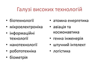 Галузі високих технологій
• біотехнології      • атомна енергетика
• мікроелектроніка   • авіація та
• інформаційні         космонавтика
  технології         • генна інженерія
• нанотехнології     • штучний інтелект
• робототехніка      • логістика
• біометрія
 