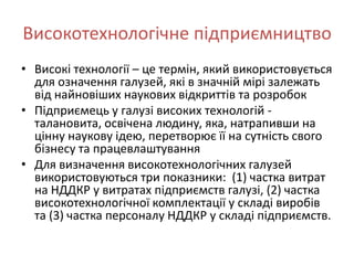 Високотехнологічне підприємництво
• Високі технології – це термін, який використовується
  для означення галузей, які в значній мірі залежать
  від найновіших наукових відкриттів та розробок
• Підприємець у галузі високих технологій -
  талановита, освічена людину, яка, натрапивши на
  цінну наукову ідею, перетворює її на сутність свого
  бізнесу та працевлаштування
• Для визначення високотехнологічних галузей
  використовуються три показники: (1) частка витрат
  на НДДКР у витратах підприємств галузі, (2) частка
  високотехнологічної комплектації у складі виробів
  та (3) частка персоналу НДДКР у складі підприємств.
 