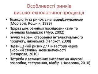 Особливості ринків
    високотехнологічної продукції
• Технологія та ринок є непередбачуваними
  (Моріарті, Кошнік, 1989)
• Прірва між ранніми послідовниками та
  ранньою більшістю (Мур, 2002)
• Гнучкі мережі створення інтелектуального
  продукту, вікіноміка (Тепскот, 2008)
• Підвищений ризик для інвестора через
  високий ступінь невизначеності
  (Назарова, 2010)
• Потреба у величезних витратах на наукові
  розробки, тестування, відбір (Назарова, 2010)
 