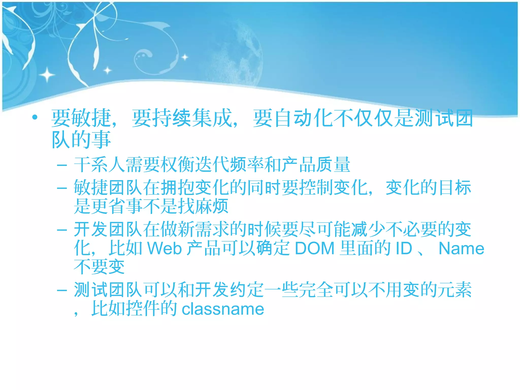 • 要敏捷，要持续集成，要自动化不仅仅是测试团
  队的事
 – 干系人需要权衡迭代频率和产品质量
 – 敏捷团队在拥抱变化的同时要控制变化，变化的目标
   是更省事不是找麻烦
 – 开发团队在做新需求的时候要尽可能减少不必要的变
   化，比如 Web 产品可以确定 DOM 里面的 ID 、 Name
   不要变
 – 测试团队可以和开发约定一些完全可以不用变的元素
   ，比如控件的 classname
 
