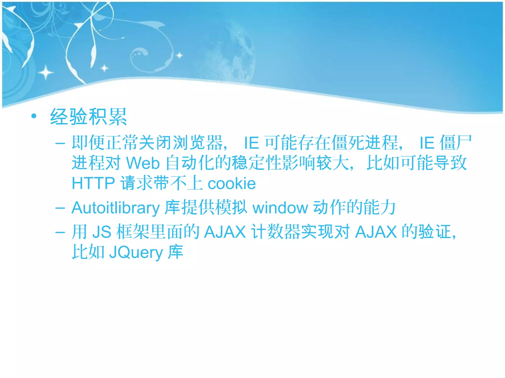 • 经验积累
 – 即便正常关闭浏览器， IE 可能存在僵死进程， IE 僵尸
   进程对 Web 自动化的稳定性影响较大，比如可能导致
   HTTP 请求带不上 cookie
 – Autoitlibrary 库提供模拟 window 动作的能力
 – 用 JS 框架里面的 AJAX 计数器实现对 AJAX 的验证，
   比如 JQuery 库
 