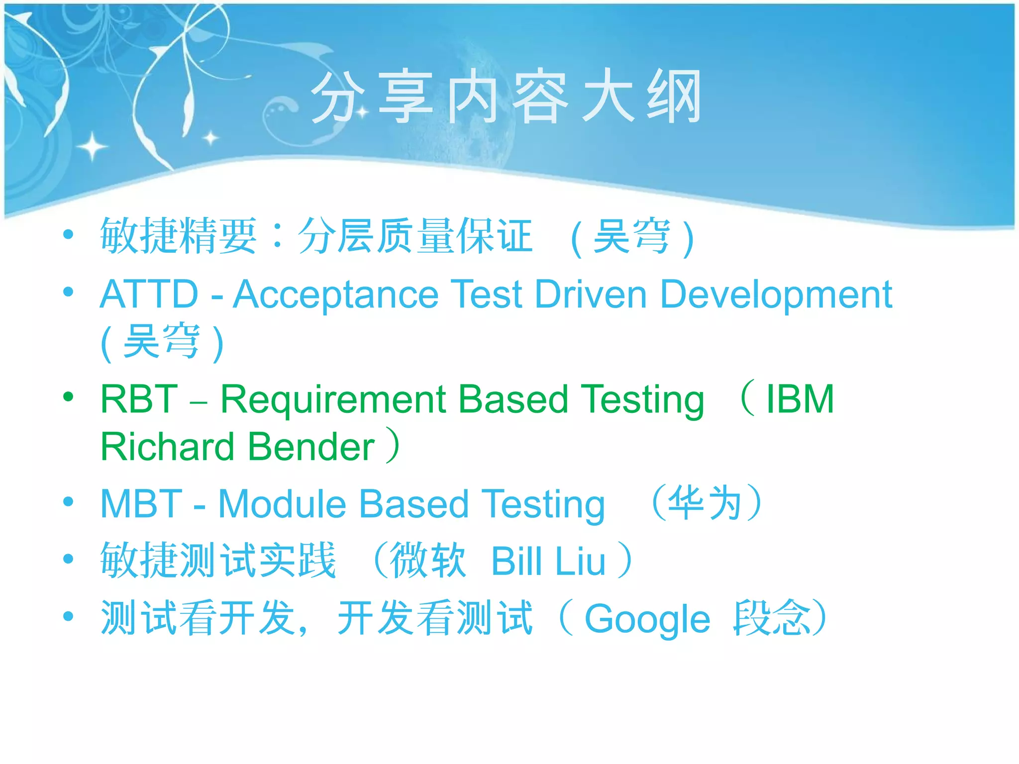 分享内容大纲

• 敏捷精要：分层质量保证 ( 吴穹 )
• ATTD - Acceptance Test Driven Development
  ( 吴穹 )
• RBT – Requirement Based Testing （ IBM
  Richard Bender ）
• MBT - Module Based Testing （华为）
• 敏捷测试实践 （微软 Bill Liu ）
• 测试看开发，开发看测试（ Google 段念）
 