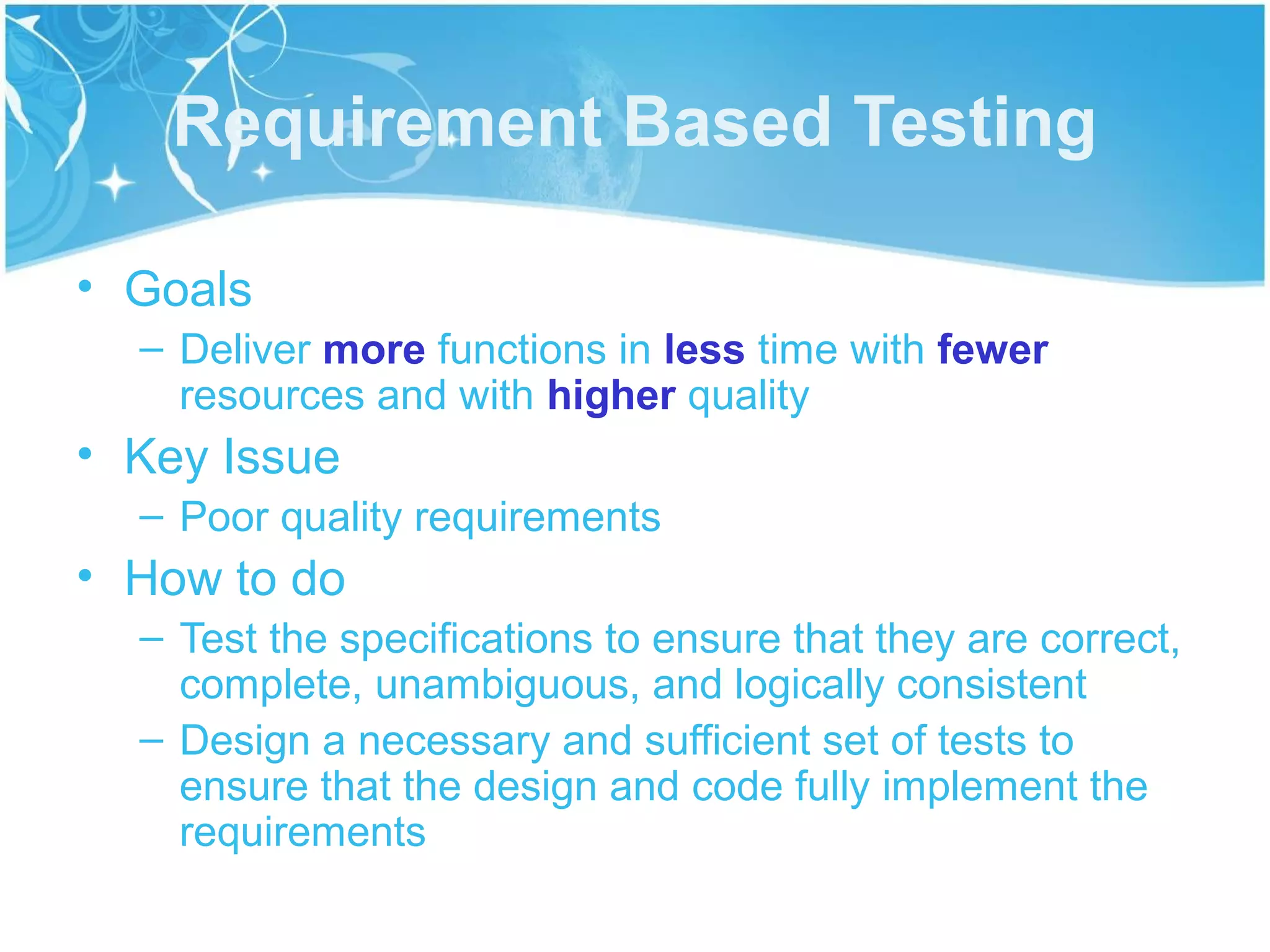 Requirement Based Testing

• Goals
  – Deliver more functions in less time with fewer
    resources and with higher quality
• Key Issue
  – Poor quality requirements
• How to do
  – Test the specifications to ensure that they are correct,
    complete, unambiguous, and logically consistent
  – Design a necessary and sufficient set of tests to
    ensure that the design and code fully implement the
    requirements
 