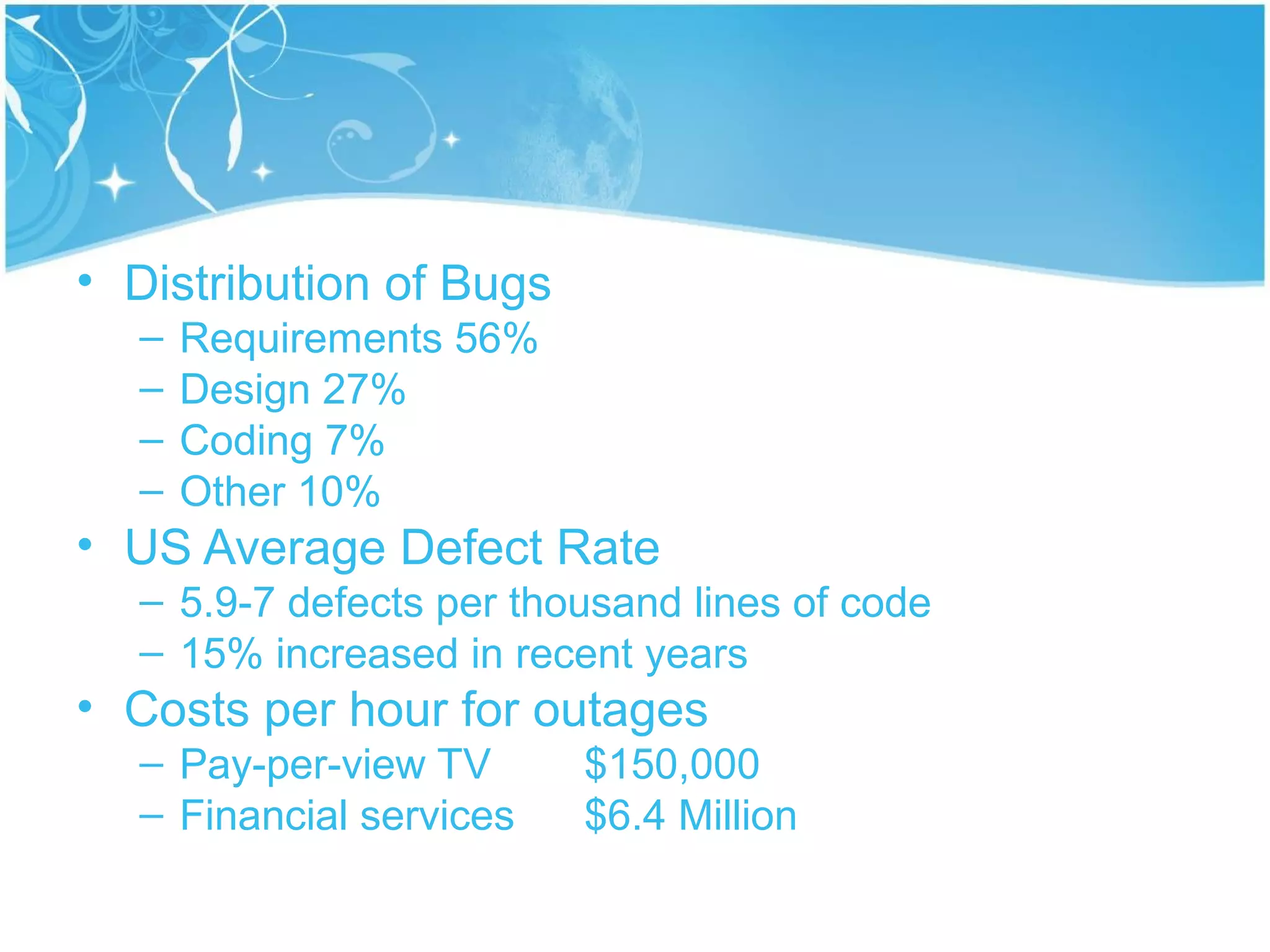 • Distribution of Bugs
  –   Requirements 56%
  –   Design 27%
  –   Coding 7%
  –   Other 10%
• US Average Defect Rate
  – 5.9-7 defects per thousand lines of code
  – 15% increased in recent years
• Costs per hour for outages
  – Pay-per-view TV      $150,000
  – Financial services   $6.4 Million
 