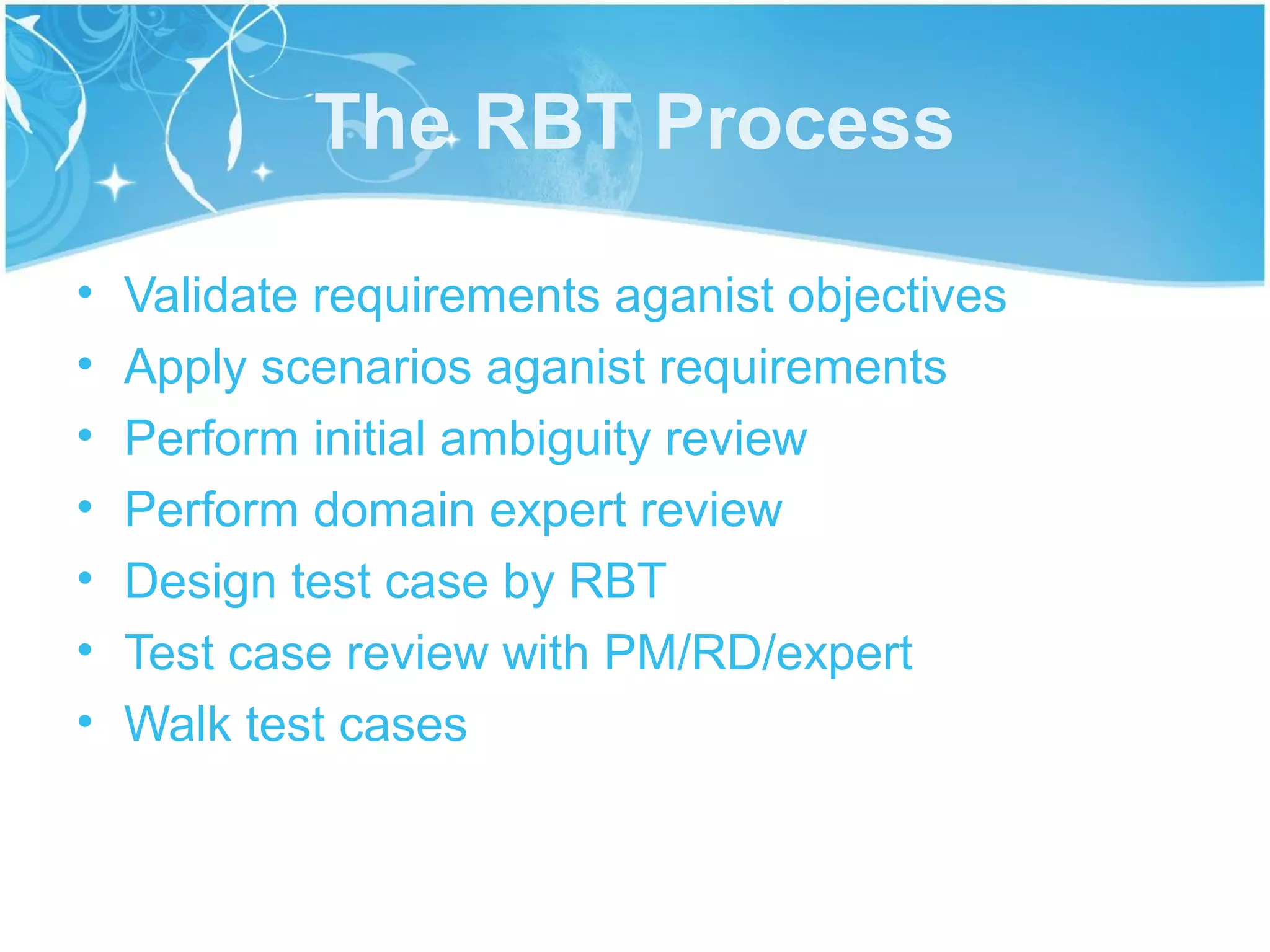 The RBT Process

•   Validate requirements aganist objectives
•   Apply scenarios aganist requirements
•   Perform initial ambiguity review
•   Perform domain expert review
•   Design test case by RBT
•   Test case review with PM/RD/expert
•   Walk test cases
 