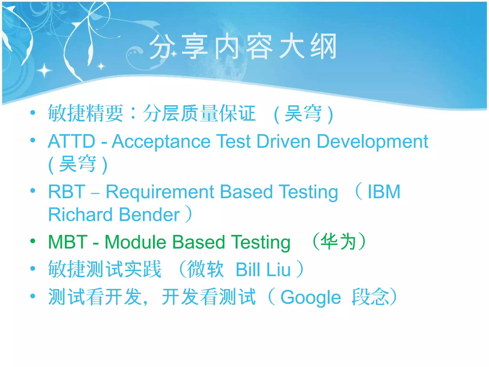 分享内容大纲

• 敏捷精要：分层质量保证 ( 吴穹 )
• ATTD - Acceptance Test Driven Development
  ( 吴穹 )
• RBT – Requirement Based Testing （ IBM
  Richard Bender ）
• MBT - Module Based Testing （华为）
• 敏捷测试实践 （微软 Bill Liu ）
• 测试看开发，开发看测试（ Google 段念）
 