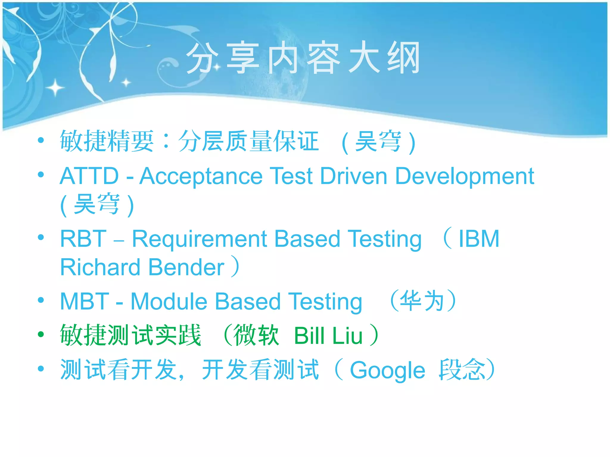 分享内容大纲

• 敏捷精要：分层质量保证 ( 吴穹 )
• ATTD - Acceptance Test Driven Development
  ( 吴穹 )
• RBT – Requirement Based Testing （ IBM
  Richard Bender ）
• MBT - Module Based Testing （华为）
• 敏捷测试实践 （微软 Bill Liu ）
• 测试看开发，开发看测试（ Google 段念）
 