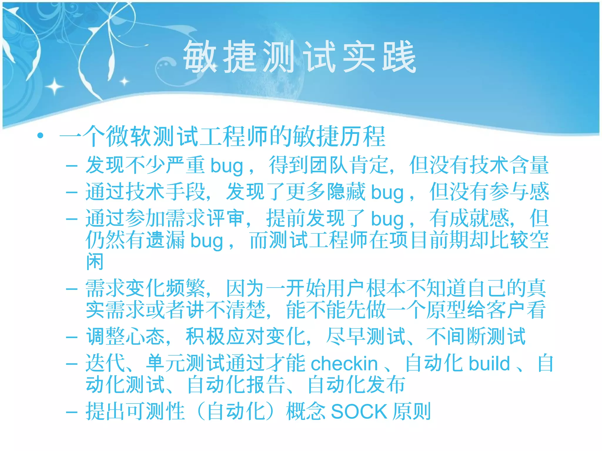 敏捷测试实践
• 一个微软测试工程师的敏捷历程
 – 发现不少严重 bug ，得到团队肯定，但没有技术含量
 – 通过技术手段，发现了更多隐藏 bug ，但没有参与感
 – 通过参加需求评审，提前发现了 bug ，有成就感，但
   仍然有遗漏 bug ，而测试工程师在项目前期却比较空
   闲
 – 需求变化频繁，因为一开始用户根本不知道自己的真
   实需求或者讲不清楚，能不能先做一个原型给客户看
 – 调整心态，积极应对变化，尽早测试、不间断测试
 – 迭代、单元测试通过才能 checkin 、自动化 build 、自
   动化测试、自动化报告、自动化发布
 – 提出可测性（自动化）概念 SOCK 原则
 