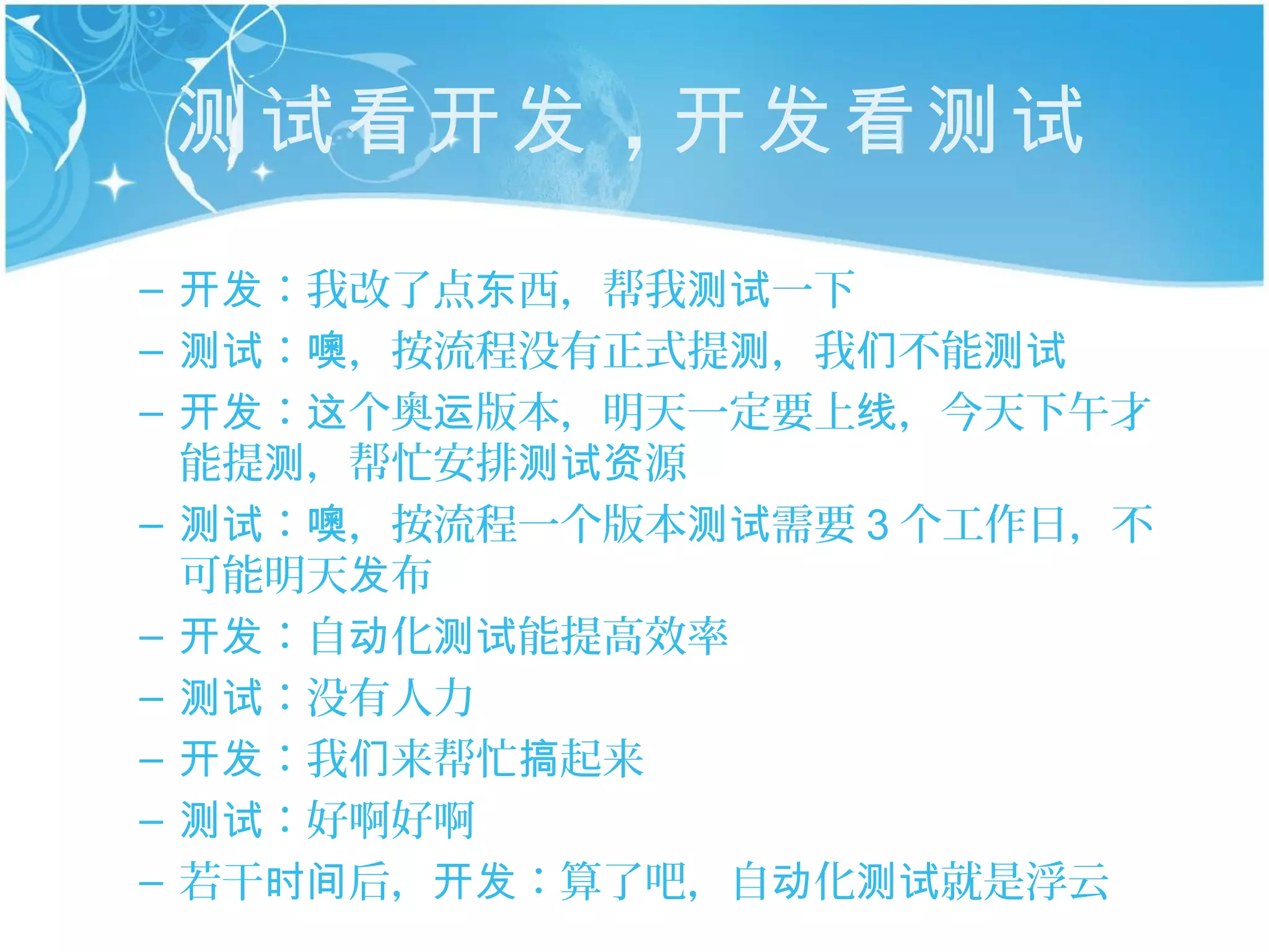 测试看开发 ，开发看测试
– 开发：我改了点东西，帮我测试一下
– 测试：噢，按流程没有正式提测，我们不能测试
– 开发：这个奥运版本，明天一定要上线，今天下午才
  能提测，帮忙安排测试资源
– 测试：噢，按流程一个版本测试需要 3 个工作日，不
  可能明天发布
– 开发：自动化测试能提高效率
– 测试：没有人力
– 开发：我们来帮忙搞起来
– 测试：好啊好啊
– 若干时间后，开发：算了吧，自动化测试就是浮云
 
