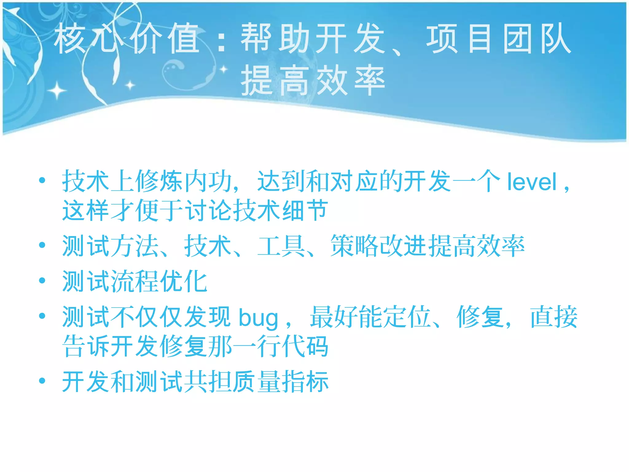 核心价值 ：帮助开发 、项目团队
      提高效率

• 技术上修炼内功，达到和对应的开发一个 level ，
  这样才便于讨论技术细节
• 测试方法、技术、工具、策略改进提高效率
• 测试流程优化
• 测试不仅仅发现 bug ，最好能定位、修复，直接
  告诉开发修复那一行代码
• 开发和测试共担质量指标
 