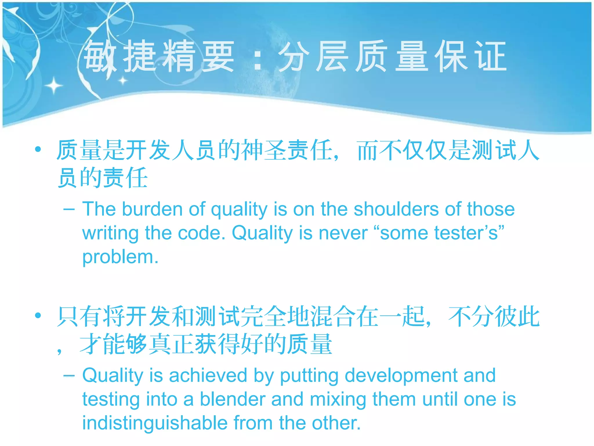 敏捷精要 ：分层质量保证

• 质量是开发人员的神圣责任，而不仅仅是测试人
  员的责任
 – The burden of quality is on the shoulders of those
   writing the code. Quality is never “some tester’s”
   problem.


• 只有将开发和测试完全地混合在一起，不分彼此
  ，才能够真正获得好的质量
 – Quality is achieved by putting development and
   testing into a blender and mixing them until one is
   indistinguishable from the other.
 