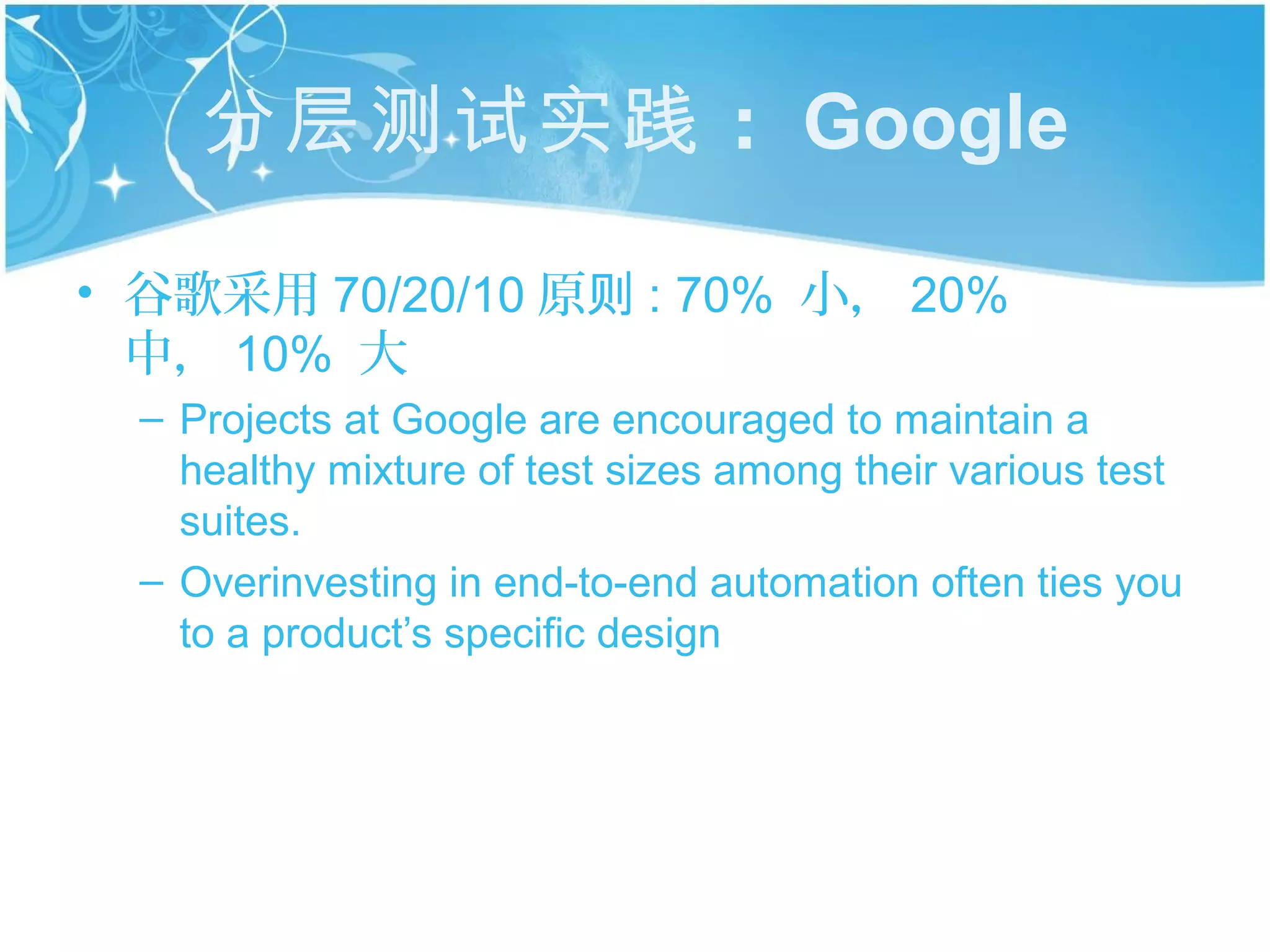 分层测试实践 ： Google

• 谷歌采用 70/20/10 原则 : 70% 小， 20%
  中， 10% 大
  – Projects at Google are encouraged to maintain a
    healthy mixture of test sizes among their various test
    suites.
  – Overinvesting in end-to-end automation often ties you
    to a product’s specific design
 