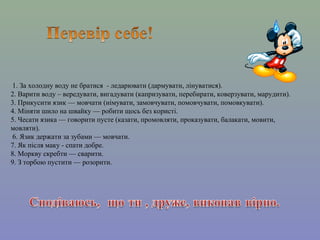 1. За холодну воду не братися - ледарювати (дармувати, лінуватися).
2. Варити воду – вередувати, вигадувати (капризувати, перебирати, коверзувати, марудити).
3. Прикусити язик — мовчати (німувати, замовчувати, помовчувати, помовкувати).
4. Міняти шило на швайку — робити щось без користі.
5. Чесати язика — говорити пусте (казати, промовляти, проказувати, балакати, мовити,
мовляти).
6. Язик держати за зубами — мовчати.
7. Як після маку - спати добре.
8. Моркву скребти — сварити.
9. З торбою пустити — розорити.
 